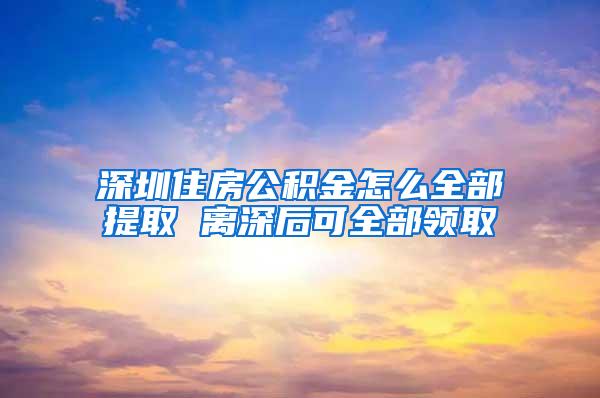 深圳住房公积金怎么全部提取 离深后可全部领取