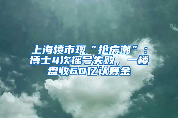 上海楼市现“抢房潮”：博士4次摇号失败，一楼盘收60亿认筹金