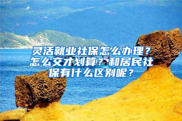 灵活就业社保怎么办理？怎么交才划算？和居民社保有什么区别呢？