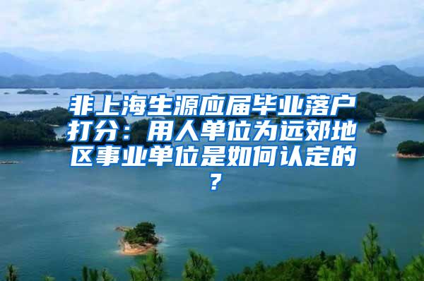 非上海生源应届毕业落户打分：用人单位为远郊地区事业单位是如何认定的？