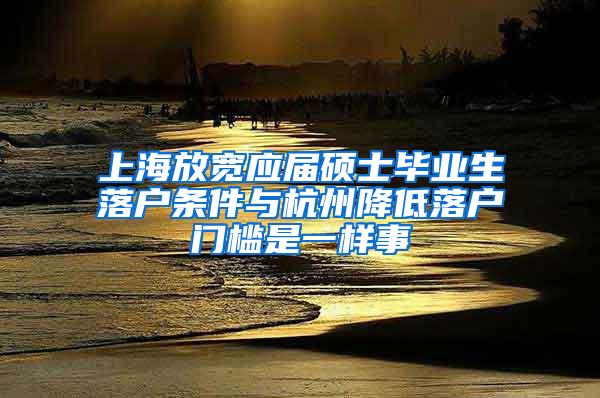 上海放宽应届硕士毕业生落户条件与杭州降低落户门槛是一样事