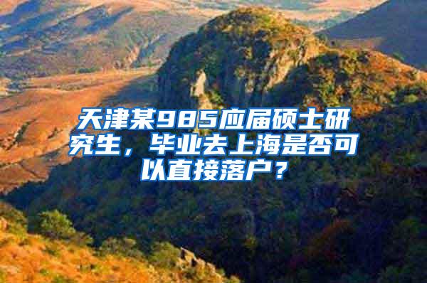 天津某985应届硕士研究生，毕业去上海是否可以直接落户？