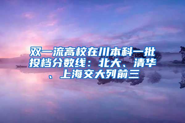 双一流高校在川本科一批投档分数线：北大、清华、上海交大列前三