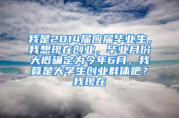 我是2014届应届毕业生，我想现在创业，毕业月份大概确定为今年6月，我算是大学生创业群体吧？我现在