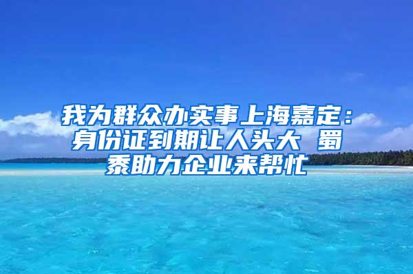 我为群众办实事上海嘉定：身份证到期让人头大 蜀黍助力企业来帮忙