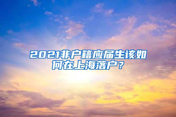 2021非户籍应届生该如何在上海落户？