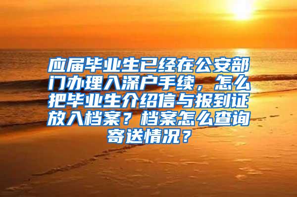 应届毕业生已经在公安部门办理入深户手续，怎么把毕业生介绍信与报到证放入档案？档案怎么查询寄送情况？