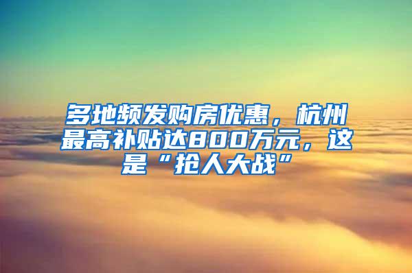 多地频发购房优惠，杭州最高补贴达800万元，这是“抢人大战”