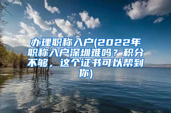 办理职称入户(2022年职称入户深圳难吗？积分不够，这个证书可以帮到你)