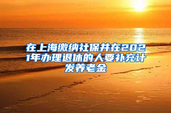 在上海缴纳社保并在2021年办理退休的人要补充计发养老金
