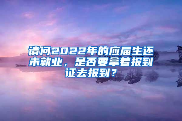 请问2022年的应届生还未就业，是否要拿着报到证去报到？