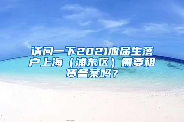 请问一下2021应届生落户上海（浦东区）需要租赁备案吗？