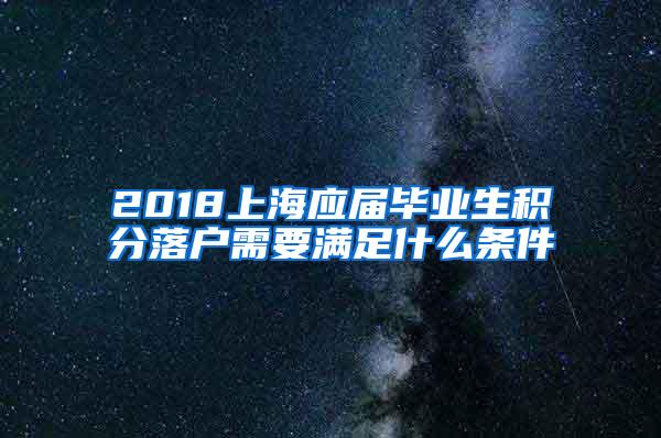 2018上海应届毕业生积分落户需要满足什么条件