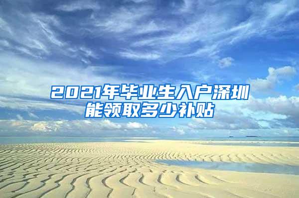 2021年毕业生入户深圳能领取多少补贴