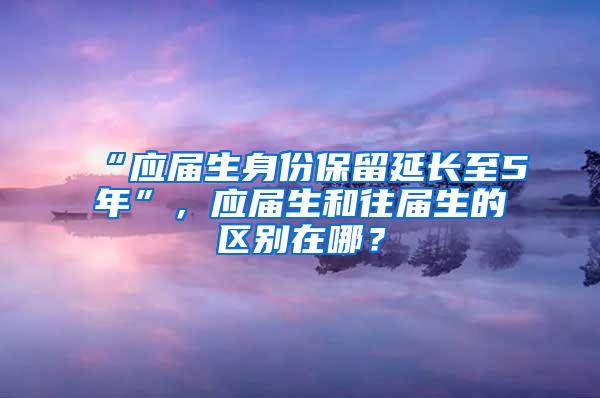 “应届生身份保留延长至5年”，应届生和往届生的区别在哪？