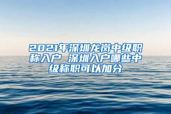 2021年深圳龙岗中级职称入户 深圳入户哪些中级称职可以加分