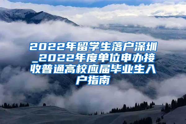 2022年留学生落户深圳_2022年度单位申办接收普通高校应届毕业生入户指南