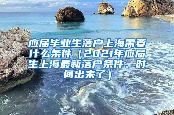 应届毕业生落户上海需要什么条件（2021年应届生上海最新落户条件、时间出来了）