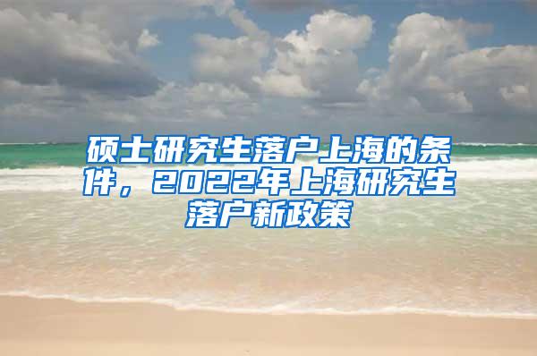 硕士研究生落户上海的条件，2022年上海研究生落户新政策