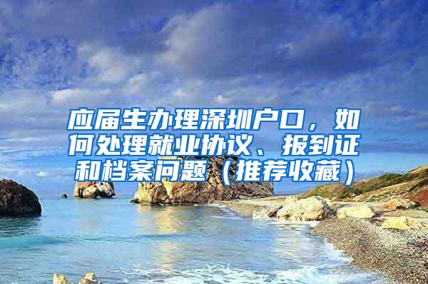 应届生办理深圳户口，如何处理就业协议、报到证和档案问题（推荐收藏）