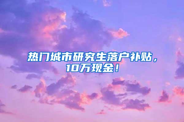 热门城市研究生落户补贴，10万现金！