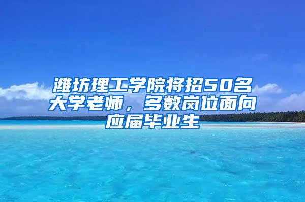 潍坊理工学院将招50名大学老师，多数岗位面向应届毕业生