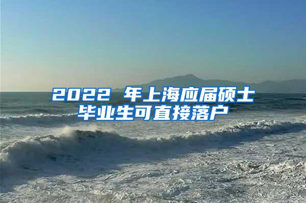 2022 年上海应届硕士毕业生可直接落户