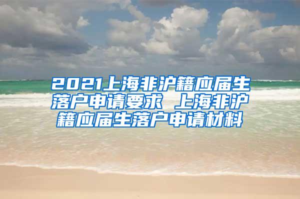 2021上海非沪籍应届生落户申请要求 上海非沪籍应届生落户申请材料