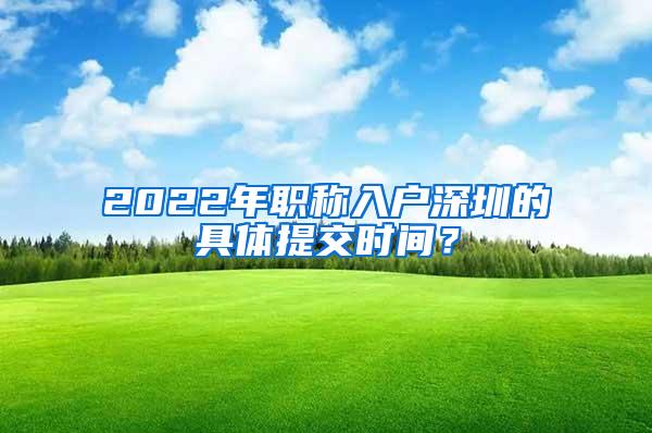 2022年职称入户深圳的具体提交时间？