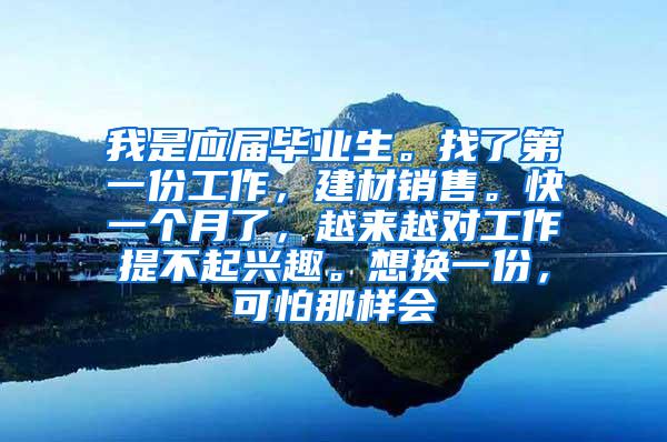 我是应届毕业生。找了第一份工作，建材销售。快一个月了，越来越对工作提不起兴趣。想换一份，可怕那样会