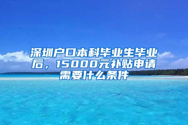 深圳户口本科毕业生毕业后，15000元补贴申请需要什么条件