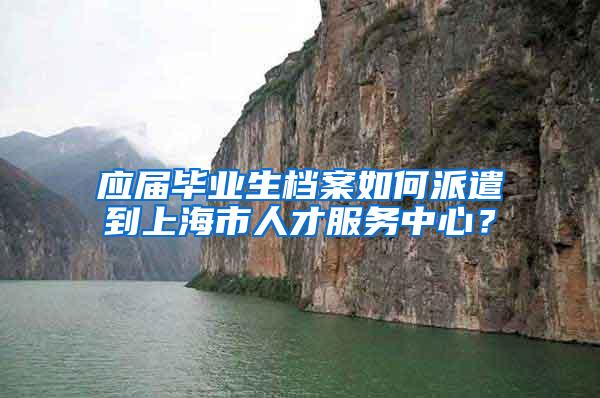 应届毕业生档案如何派遣到上海市人才服务中心？