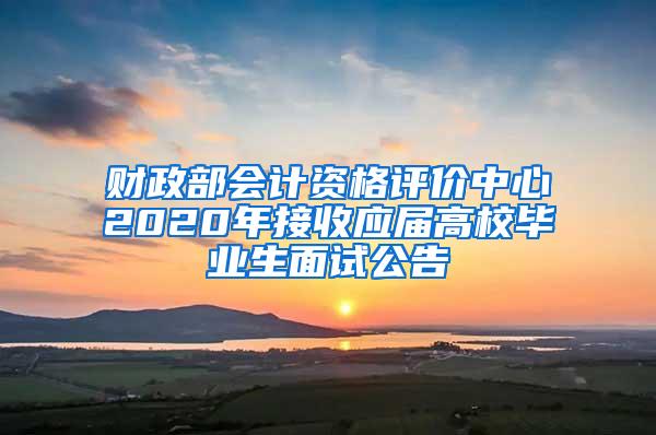 财政部会计资格评价中心2020年接收应届高校毕业生面试公告