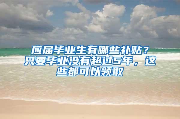 应届毕业生有哪些补贴？只要毕业没有超过5年，这些都可以领取