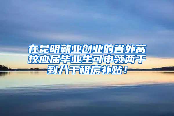 在昆明就业创业的省外高校应届毕业生可申领两千到八千租房补贴！