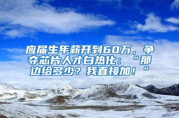 应届生年薪开到60万，争夺芯片人才白热化：“那边给多少？我直接加！”