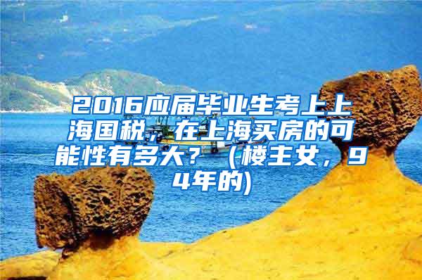 2016应届毕业生考上上海国税，在上海买房的可能性有多大？（楼主女，94年的)