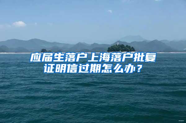 应届生落户上海落户批复证明信过期怎么办？