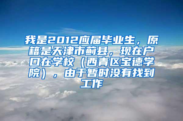 我是2012应届毕业生，原籍是天津市蓟县，现在户口在学校（西青区宝德学院），由于暂时没有找到工作