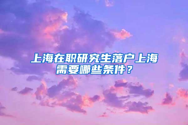 上海在职研究生落户上海需要哪些条件？