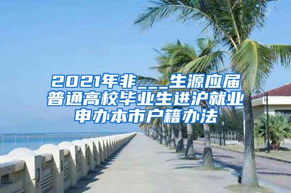 2021年非___生源应届普通高校毕业生进沪就业申办本市户籍办法