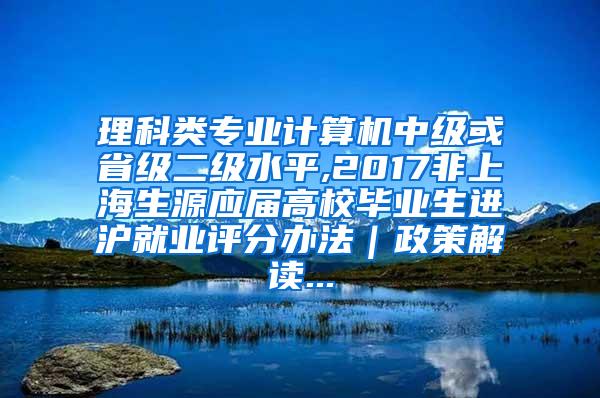 理科类专业计算机中级或省级二级水平,2017非上海生源应届高校毕业生进沪就业评分办法｜政策解读...