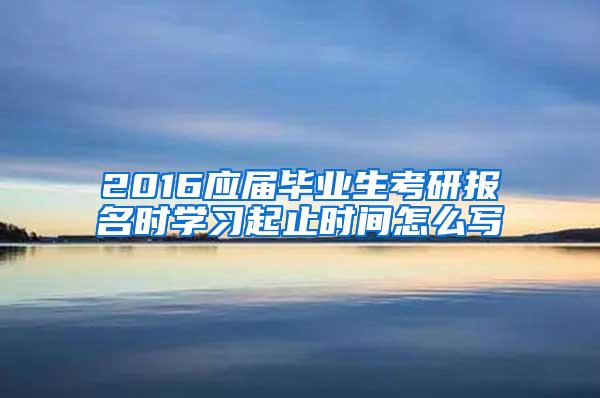 2016应届毕业生考研报名时学习起止时间怎么写