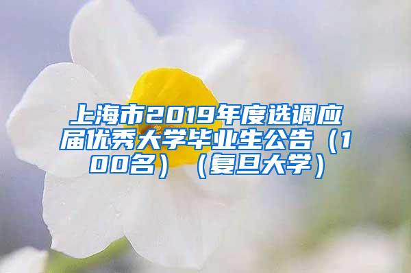 上海市2019年度选调应届优秀大学毕业生公告（100名）（复旦大学）