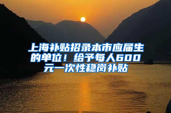 上海补贴招录本市应届生的单位！给予每人600元一次性稳岗补贴