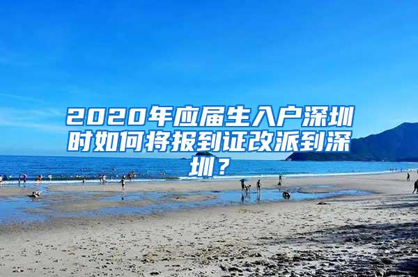 2020年应届生入户深圳时如何将报到证改派到深圳？