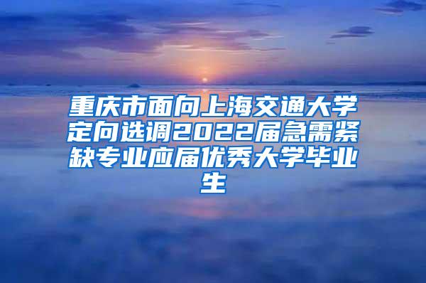 重庆市面向上海交通大学定向选调2022届急需紧缺专业应届优秀大学毕业生