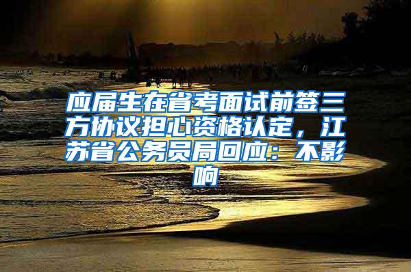 应届生在省考面试前签三方协议担心资格认定，江苏省公务员局回应：不影响