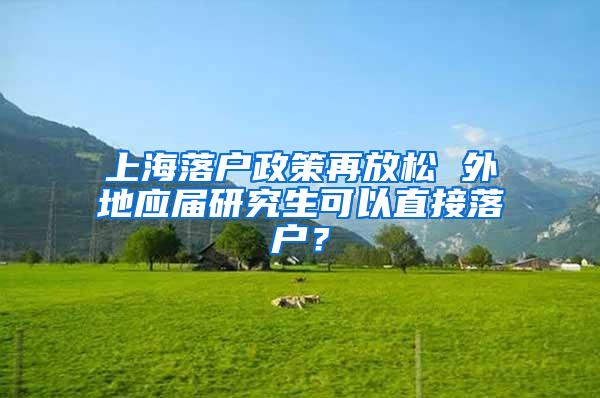 上海落户政策再放松 外地应届研究生可以直接落户？