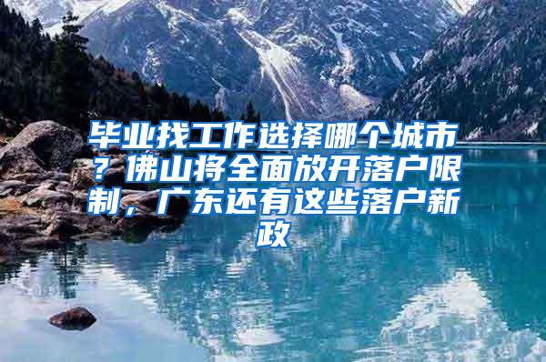 毕业找工作选择哪个城市？佛山将全面放开落户限制，广东还有这些落户新政